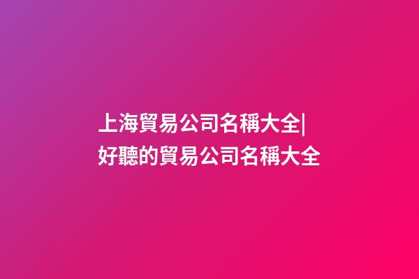 上海貿易公司名稱大全|好聽的貿易公司名稱大全-第1張-公司起名-玄機派